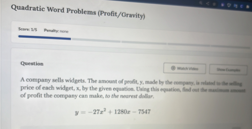 Quadratic Word Problems (Profit/Gravity) 
Score: 1/5 Penalty: none 
Question Watch Video Show Examples 
A company sells widgets. The amount of profit, y, made by the company, is related to the selling 
price of each widget, x, by the given equation. Using this equation, find out the maximum amount 
of profit the company can make, to the nearest dollar.
y=-27x^2+1280x-7547