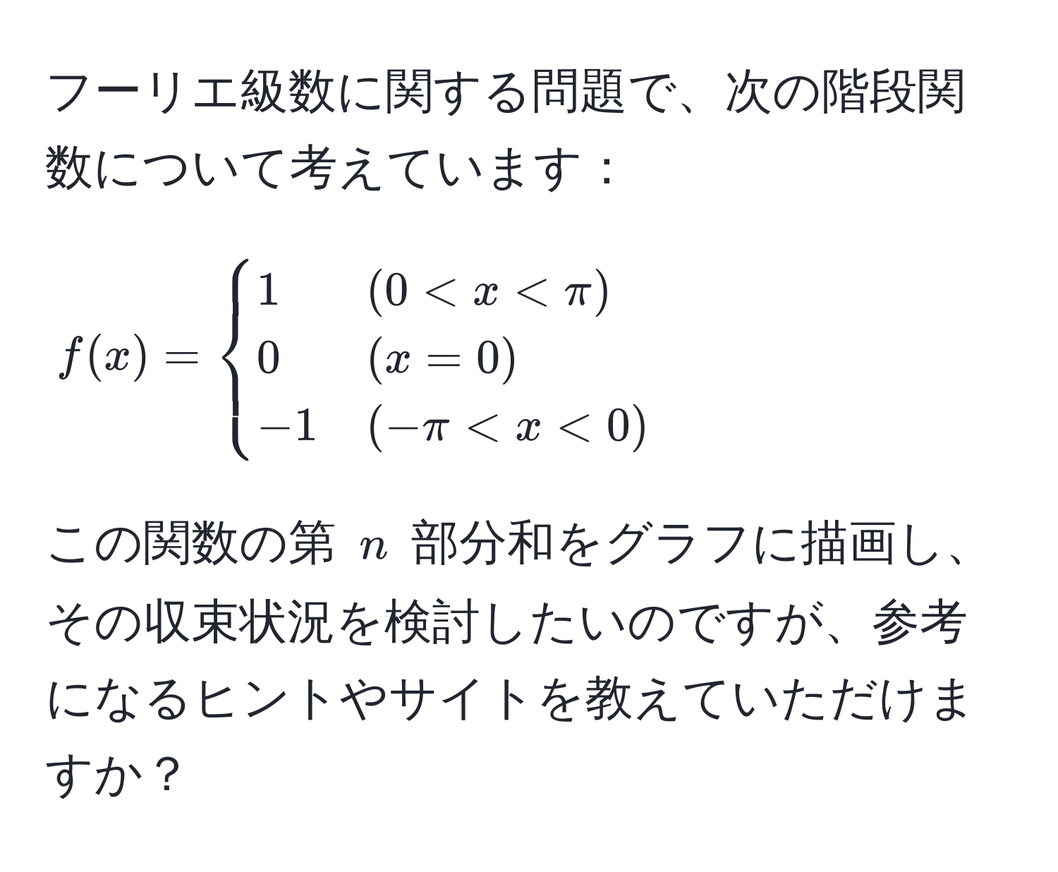 フーリエ級数に関する問題で、次の階段関数について考えています：  
[
f(x) = 
begincases 
1 & (0 < x < π)  
0 & (x = 0)  
-1 & (-π < x < 0) 
endcases
]  
この関数の第 ( n ) 部分和をグラフに描画し、その収束状況を検討したいのですが、参考になるヒントやサイトを教えていただけますか？