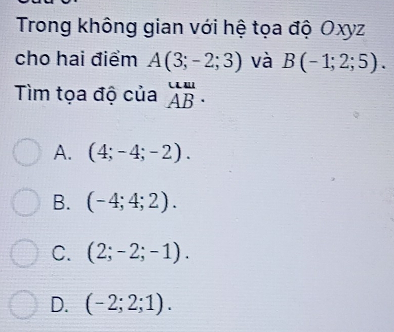 Trong không gian với hệ tọa độ Oxyz
cho hai điểm A(3;-2;3) và B(-1;2;5). 
Tìm tọa độ của beginarrayr u._ u ABendarray.
A. (4;-4;-2).
B. (-4;4;2).
C. (2;-2;-1).
D. (-2;2;1).