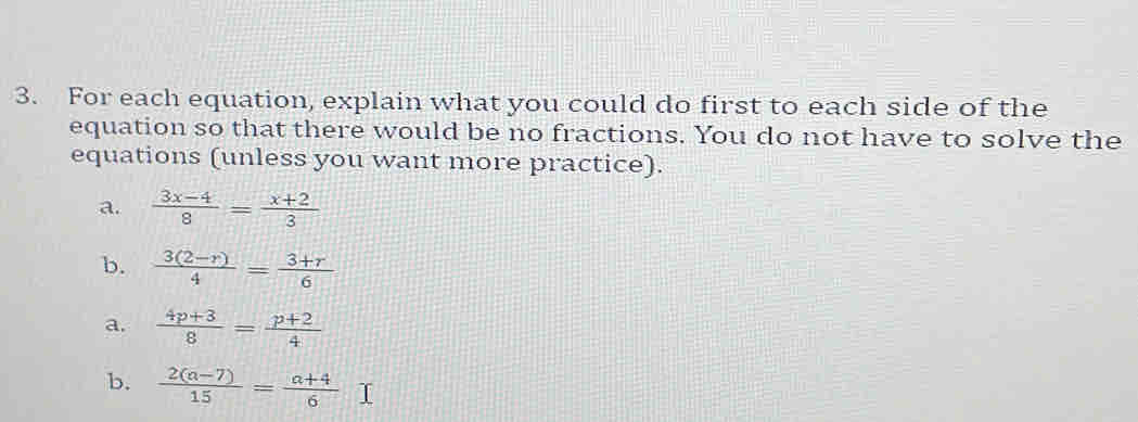 For each equation, explain what you could do first to each side of the 
equation so that there would be no fractions. You do not have to solve the 
equations (unless you want more practice). 
a.  (3x-4)/8 = (x+2)/3 
b.  (3(2-r))/4 = (3+r)/6 
a.  (4p+3)/8 = (p+2)/4 
b.  (2(a-7))/15 = (a+4)/6  I