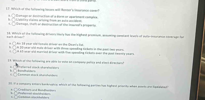 a thrd party
17. Which of the following losses will Renter's Insurance cover?
a. Damage or destruction of a dorm or apartment complex.
b. Liability claims arising from an auto accident.
C. Damage, theft or destruction of the insured's property.
18. Which of the following drivers likely has the highest premium, assuming constant levels of auto-insurance coverage for
each driver?
a. An 18 year old female driver on the Dean's list.
b. A 20 year old male driver with three speeding tickets in the past two years.
C. A 65 year old married driver with five speeding tickets over the past twenty years.
19. Which of the following are able to vote on company policy and elect directors?
a. Preferred stock shareholders
b. Bondholders
C. Common stock shareholders
20. If a company enters bankruptcy, which of the following parties has highest priority when assets are liquidated?
a. ( Creditors and Bondholders
b. ( Preferred stockholders
c. ( Common stockholders