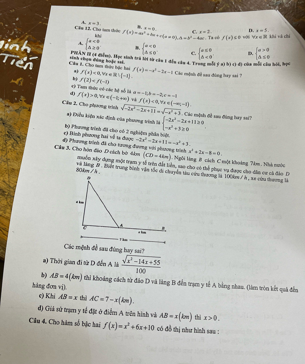 A. x=3. B. x=0.
Câu 12. Cho tam thức f(x)=ax^2+bx+c(a!= 0),△ =b^2-4ac C. x=2.
D. x=5.
khi với forall x∈ R khi và chi
A. beginarrayl a<0 △ ≥ 0endarray. .. Ta có f(x)≤ 0
B. beginarrayl a<0 △ ≤ 0endarray. .
C. beginarrayl a≤ 0 △ <0endarray. . D. beginarrayl a>0 △ ≤ 0endarray.
linh  PHÀN II (4 điểm). Học sinh trả lời từ câu 1 đến câu 4. Trong mỗi ya)b) c) d) của mỗi câu hỏi, học
sinh chọn đúng hoặc sai.
Câu 1. Cho tam thức bậc hai f(x)<0,forall x∈ R| -1 . f(x)=-x^2-2x-1 Các mệnh đề sau đúng hay sai ?
a)
b) f(2)
c) Tam thức có các hệ số là a=-1;b=-2;c=-1
d) f(x)>0,forall x∈ (-1;+∈fty ) và f(x)<0,forall x∈ (-∈fty ;-1).
Câu 2. Cho phương trình sqrt(-2x^2-2x+11)=sqrt(-x^2+3). Các mệnh đề sau đúng hay sai?
a) Điều kiện xác định của phương trình là beginarrayl -2x^2-2x+11≥ 0 -x^2+3≥ 0endarray. .
b) Phương trình đã cho có 2 nghiệm phân biệt.
c) Bình phương hai vế ta được -2x^2-2x+11=-x^2+3.
d) Phương trình đã cho tương đương với phương trình x^2+2x-8=0.
Câu 3. Cho hòn đảo D cách bờ 4km (CD=4km). Ngôi làng B cách C một khoảng 7km . Nhà nước
muốn xây dựng một trạm y tế trên đất liền, sao cho có thể phục vụ được cho dân cư cả đảo D
80km/h.
và làng B . Biết trung bình vận tốc di chuyển tàu cứu thương là 100km / h , xe cứu thương là
Các mệnh đề sau đúng hay sai?
a) Thời gian đi từ D đến A là  (sqrt(x^2-14x+55))/100 
b) AB=4(km) thì khoảng cách từ đảo D và làng B đến trạm y tế A bằng nhau. (làm tròn kết quả đến
hàng đơn vị).
c) Khi AB=x thì AC=7-x(km).
d) Giả sử trạm y tế đặt ở điểm A trên hình và AB=x(km) thì x>0.
Câu 4. Cho hàm số bậc hai f(x)=x^2+6x+10 có dhat o thị như hình sau :