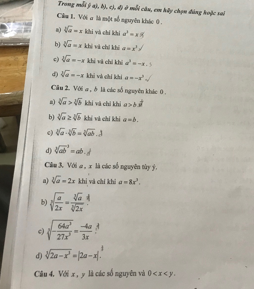 Trong mỗi ý a), b), c), d) ở mỗi câu, em hãy chọn đúng hoặc sai
Câu 1. Với a là một số nguyên khác 0.
a) sqrt[3](a)=x khi và chỉ khi a^3=x
b) sqrt[3](a)=x khi và chỉ khi a=x^3
c) sqrt[3](a)=-x khi và chỉ khi a^3=-x
d) sqrt[3](a)=-x khi và chỉ khi a=-x^3
Câu 2. Với a, b là các số nguyên khác 0.
a) sqrt[3](a)>sqrt[3](b) khi và chỉ khi a>b.
b) sqrt[3](a)≥ sqrt[3](b) khi và chỉ khi a=b.
c) sqrt[3](a)· sqrt[3](b)=sqrt[3](ab).
d) sqrt [3](ab)^3=ab. 
Câu 3. Với a , x là các số nguyên tùy ý.
a) sqrt[3](a)=2x khi và chỉ khi a=8x^3.
b) sqrt[3](frac a)2x= sqrt[3](a)/sqrt[3](2x) 
c) sqrt[3](-frac 64a^3)27x^3= (-4a)/3x 
d) sqrt[3](2a-x^3)=|2a-x|. 
Câu 4. Với x , y là các số nguyên và 0 .