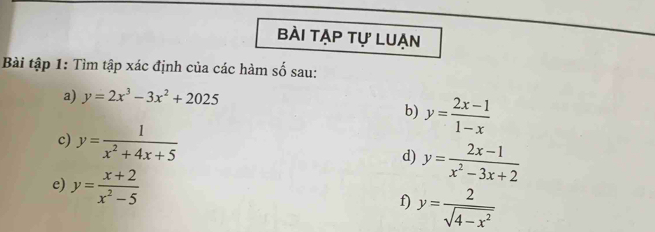 bài tập tự luẠn 
Bài tập 1: Tìm tập xác định của các hàm số sau: 
a) y=2x^3-3x^2+2025
b) y= (2x-1)/1-x 
c) y= 1/x^2+4x+5 
d) y= (2x-1)/x^2-3x+2 
e) y= (x+2)/x^2-5 
f) y= 2/sqrt(4-x^2) 