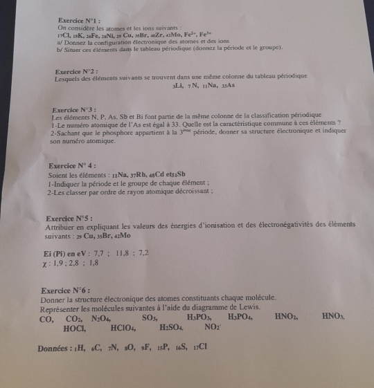 Exercice N^-1:
On considère les atomes et les ions suivants :
_1_7C1
a/ Donnez la configuration électronique des atomes et des ions ,isK,_26Fe,_28CNLu,zyCu,_3sBr,_4sZr,_42Mo,Fe^(2+),Fe^(3+)
b/ Situer ces éléments dans le tableau périodique (donnez la période et le groupe).
Exercice N'2
Lesquels des éléments suivants se trouvent dans une même colonne du tableau périodique
⊥Li, -N. 11Na, 33As
Exercice N^=3 '
Les éléments N, P, As, Sb et Bi font partie de la même colonne de la classification périodique
I-Le numéro atomique de l'As est égal à 33. Quelle est la caractéristique commune à ces éléments ?
2-Sachant que le phosphore appartient à la 3^(200x) période, donner sa structure électronique et indiquer
son numéro atomique.
Exercice N°4;
Soient les éléments : 11Na, 37Rb, 48Cd et51Sb
1-Indiquer la période et le groupe de chaque élément ;
2-Les classer par ordre de rayon atomique décroissant ;
Exercice N°5.
Attribuer en expliquant les valeurs des énergies d'ionisation et des électronégativités des éléments
suivants : _29Cu,_35Br. , 42M0
Ei (Pi) en e V:7.7:11.8:7.2
x:1,9;2,8;1,8
Exercice N°6
Donner la structure électronique des atomes constituants chaque molécule.
Représenter les molécules suivantes à l'aide du diagramme de Lewis.
1 0, CO_2,N_2O_4, SO_3, H_3PO_3, H_3PO_4, HNO_2, HNO_3,
HOCl, HCIO_4, H_2SO4 NO_2
Données : _1H,_6C,_7N,_8O, _9F,_15P_1 _6S, _17C1