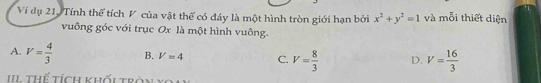 Ví dụ 21, Tính thể tích V của vật thể có đáy là một hình tròn giới hạn bởi x^2+y^2=1 và mỗi thiết diện
vuông góc với trục Ox là một hình vuông.
A. V= 4/3 
B. V=4 C. V= 8/3  V= 16/3 
D.
III thể tích khối tràn Xoa