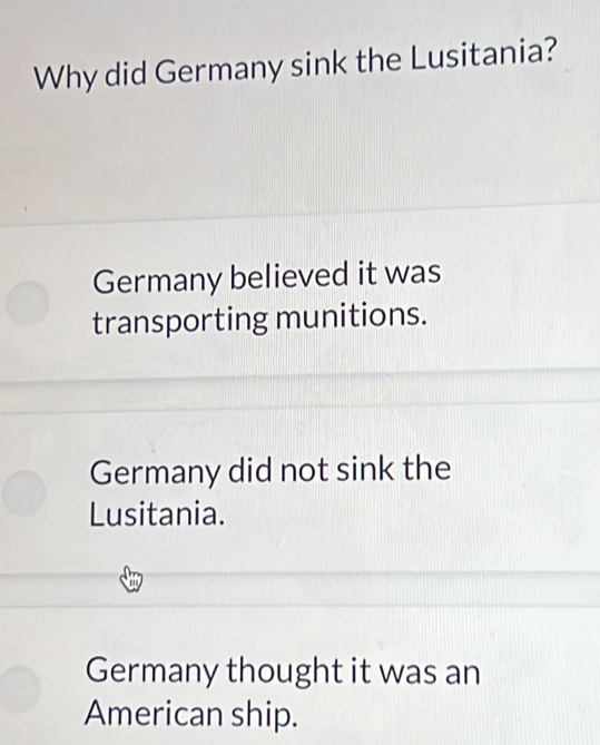 Why did Germany sink the Lusitania?
Germany believed it was
transporting munitions.
Germany did not sink the
Lusitania.
Germany thought it was an
American ship.