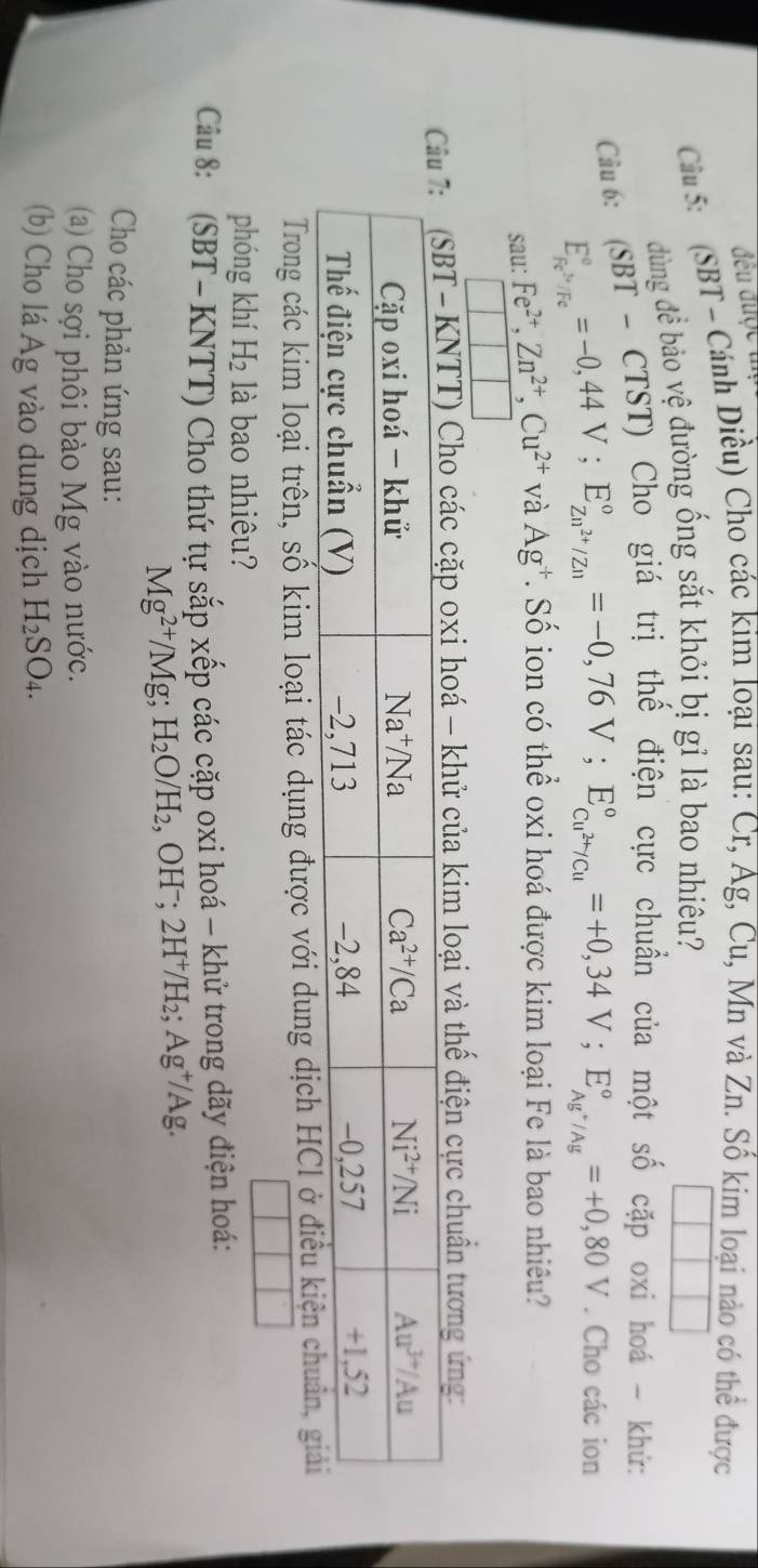 đều đuợc i
Cầ 5:  (SBT - Cánh Diều) Cho các kim loại sau: Cr, Ag, Cu, Mn và Zn. Số kim loại nào có thể được
dùng để bảo vệ đường ống sắt khỏi bị gỉ là bao nhiêu?
Câu 6:  ISBT - CTST) Cho giá trị thế điện cực chuẩn của một số cặp oxi hoá - khứ:
E_FFe^(+0,4)^circ =-0,44V;E_Zn^(2+)/Zn^circ =-0,76V;E_Cu^(2+)/Cu^circ =+0,34V;E_Ag^+/Ag^circ =+0,80V. Cho các ion
sau: Fe^(2+),Zn^(2+),Cu^(2+) và Ag^+. Số ion có thể oxi hoá được kim loại Fe là bao nhiêu?
□
c cặp oxi hoá - khử của kim loại và thế điện cực chuẩn tương ứng:
Trong các kim loại trên, số kim loại tác dụng được với dung dịch
phóng khí H_2 là bao nhiêu?
Câu 8: (SBT-KNTT) Cho thứ tự sắp xếp các cặp oxi hoá - khử trong dãy điện hoá:
Mg^(2+)/Mg;H_2O/H_2 , OHˉ; 2H⁺/H₂; Ag⁺/Ag.
Cho các phản ứng sau:
(a) Cho sợi phôi bào Mg vào nước.
(b) Cho lá Ag vào dung dịch H_2SO_4.