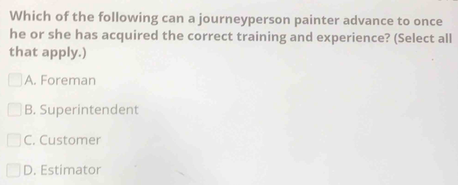 Which of the following can a journeyperson painter advance to once
he or she has acquired the correct training and experience? (Select all
that apply.)
A. Foreman
B. Superintendent
C. Customer
D. Estimator