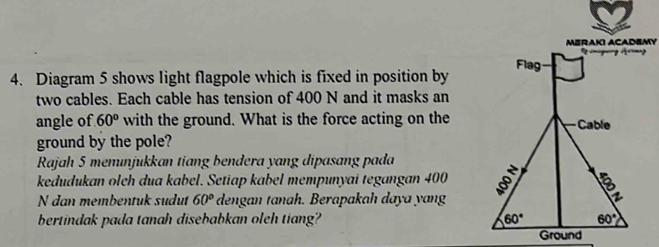 MERAKI ACADEMY
4. Diagram 5 shows light flagpole which is fixed in position by
two cables. Each cable has tension of 400 N and it masks an
angle of 60° with the ground. What is the force acting on the
ground by the pole?
Rajah 5 menınjukkan tiang bendera yang dipasang pada
kedudukan olch dua kabel. Setiap kabel mempunyai tegangan 400
N dan membentuk sudut 60° dengan tanah. Berapakah daya yang
bertindak pada tanah disebabkan oleh tiang? 
Ground