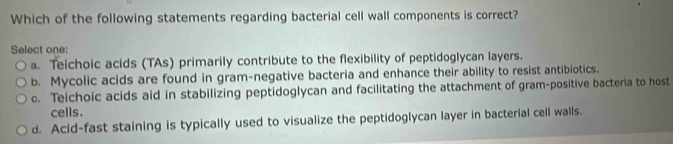 Which of the following statements regarding bacterial cell wall components is correct?
Select one:
a. Teichoic acids (TAs) primarily contribute to the flexibility of peptidoglycan layers.
b. Mycolic acids are found in gram-negative bacteria and enhance their ability to resist antibiotics.
o. Teichoic acids aid in stabilizing peptidoglycan and facilitating the attachment of gram-positive bacteria to host
cells.
d. Acid-fast staining is typically used to visualize the peptidoglycan layer in bacterial cell walls.