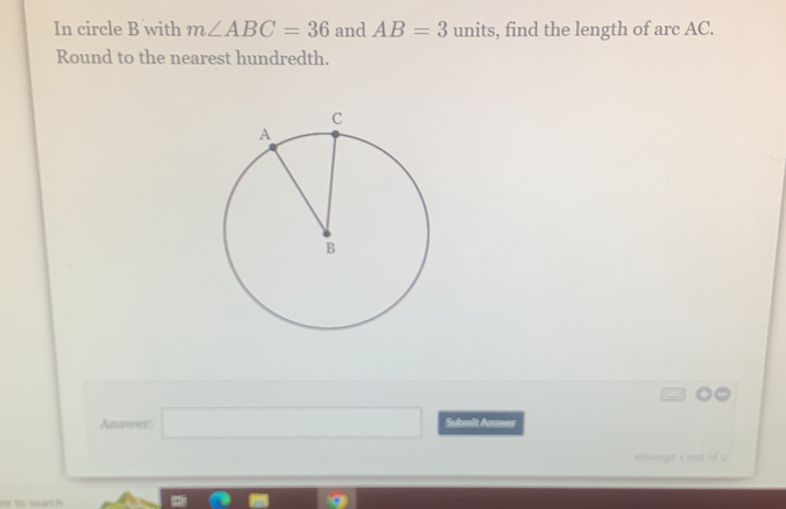 In circle B with m∠ ABC=36 and AB=3 units, find the length of arc AC.
Round to the nearest hundredth.
Anawer □  Subrit Annws
attept 1 out of 2
se to sand