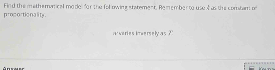 Find the mathematical model for the following statement. Remember to use as the constant of 
proportionality.
W varies inversely as 7 : 
Answer Kevna