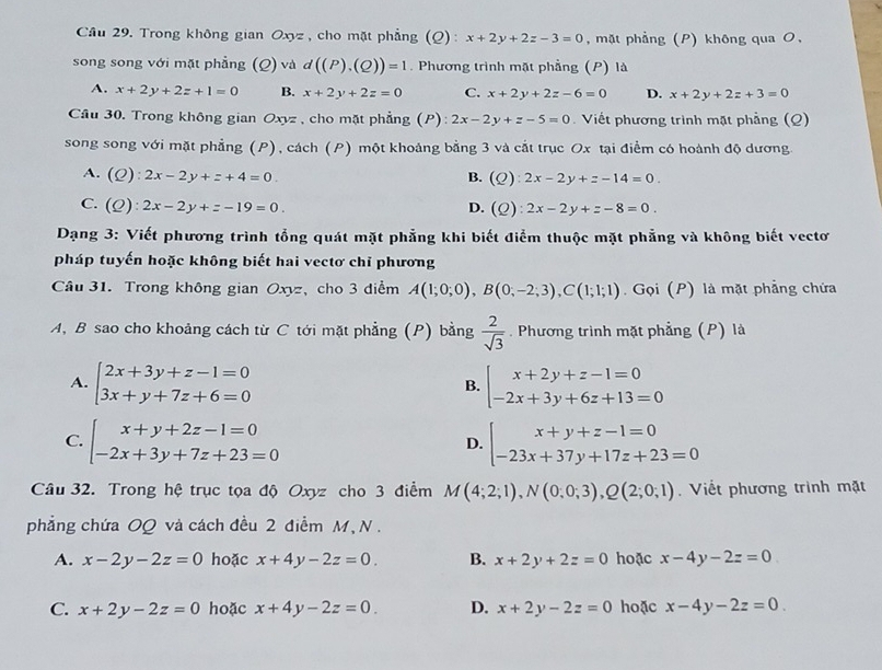 Trong không gian Oxyz , cho mặt phẳng (Q) : x+2y+2z-3=0 , mặt phẳng (P) không qua O,
song song với mặt phẳng (Q) và d((P),(Q))=1. Phương trình mặt phẳng (P) là
A. x+2y+2z+1=0 B. x+2y+2z=0 C. x+2y+2z-6=0 D. x+2y+2z+3=0
Câu 30. Trong không gian Oxyz , cho mặt phẳng (P): 2x-2y+z-5=0 Viết phương trình mặt phẳng (Q)
song song với mặt phẳng (P), cách (P) một khoảng bằng 3 và cắt trục Ox tại điểm có hoành độ dương.
A. (Q):2x-2y+z+4=0 B. (Q):2x-2y+z-14=0.
C. (Q):2x-2y+z-19=0. D. (Q):2x-2y+z-8=0.
Dạng 3: Viết phương trình tổng quát mặt phẳng khi biết điểm thuộc mặt phẳng và không biết vectơ
pháp tuyến hoặc không biết hai vectơ chỉ phương
Câu 31. Trong không gian Oxyz, cho 3 diểm A(1;0;0),B(0;-2;3),C(1;1;1).  Gọi (P) là mặt phẳng chứa
A, B sao cho khoảng cách từ C tới mặt phẳng (P) bằng  2/sqrt(3) . Phương trình mặt phẳng (P) là
A. beginarrayl 2x+3y+z-1=0 3x+y+7z+6=0endarray. beginarrayl x+2y+z-1=0 -2x+3y+6z+13=0endarray.
B.
C. beginarrayl x+y+2z-1=0 -2x+3y+7z+23=0endarray. beginarrayl x+y+z-1=0 -23x+37y+17z+23=0endarray.
D.
Câu 32. Trong hệ trục tọa độ Oxyz cho 3 điểm M(4;2;1),N(0;0;3),Q(2;0;1). Viết phương trình mặt
phẳng chứa OQ và cách đều 2 điểm M, N .
A. x-2y-2z=0 hoặc x+4y-2z=0. B. x+2y+2z=0 hoặc x-4y-2z=0
C. x+2y-2z=0 hoặc x+4y-2z=0. D. x+2y-2z=0 hoặc x-4y-2z=0.