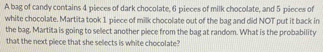 A bag of candy contains 4 pieces of dark chocolate, 6 pieces of milk chocolate, and 5 pieces of 
white chocolate. Martita took 1 piece of milk chocolate out of the bag and did NOT put it back in 
the bag. Martita is going to select another piece from the bag at random. What is the probability 
that the next piece that she selects is white chocolate?