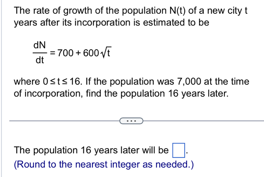 The rate of growth of the population N(t) of a new city t
years after its incorporation is estimated to be
 dN/dt =700+600sqrt(t)
where 0≤ t≤ 16. If the population was 7,000 at the time 
of incorporation, find the population 16 years later. 
The population 16 years later will be □. 
(Round to the nearest integer as needed.)