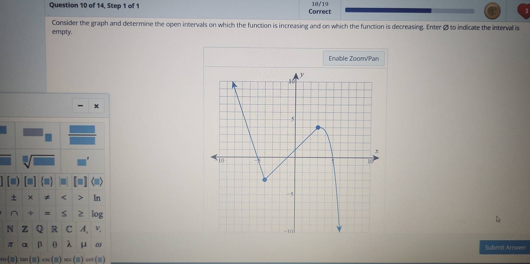 of 14, Step 1 of 1 10/19 
Correct 
Consider the graph and determine the open intervals on which the function is increasing and on which the function is decreasing. Enter Ø to indicate the interval is 
empty. 
Enable Zoom/Pan 
× 
+ × ≠ < > ln 
^ ÷ = S 2 log 
N Z Q R C A。v.
π α β θ λ μ ω
Submit Answer 
os tan csc sec cot