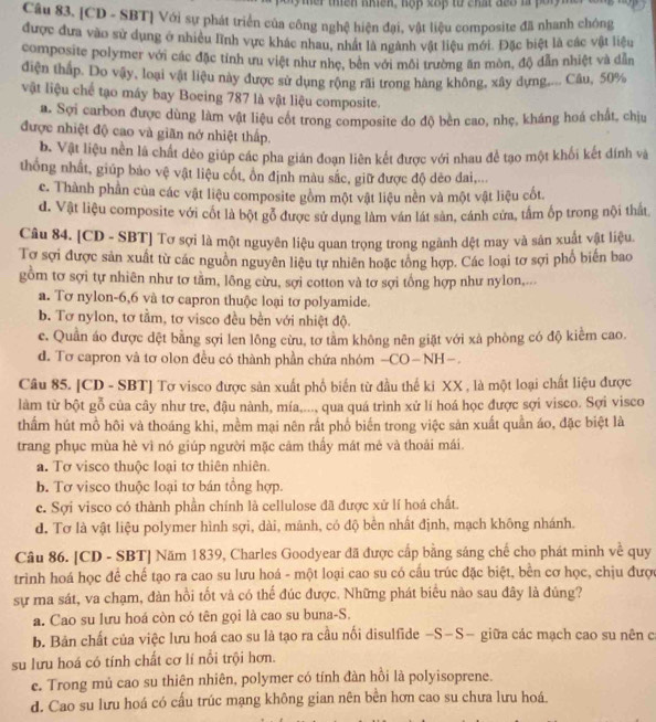 her thền nhền, hộp 28p từ chất đế8 là pốr 
Câu 83, [CD - SBT] Với sự phát triển của công nghệ hiện đại, vật liệu composite đã nhanh chông
được đưa vào sử dụng ở nhiều lĩnh vực khác nhau, nhất là ngành vật liệu mới. Đặc biệt là các vật liệu
composite polymer với các đặc tính ưu việt như nhẹ, bên với môi trường ăn mòn, độ dẫn nhiệt và dẫn
điện thấp. Do vây, loại vật liệu này được sử dụng rộng rãi trong hàng không, xây dựng.... Câu, 50%
vật liệu chế tạo máy bay Boeing 787 là vật liệu composite.
a. Sợi carbon được dùng làm vật liệu cốt trong composite do độ bèn cao, nhẹ, kháng hoá chất, chịu
được nhiệt độ cao và giãn nớ nhiệt thấp.
b. Vật liệu nền là chất dẻo giúp các pha gián đoạn liên kết được với nhau để tạo một khối kết dính và
thống nhất, giúp bảo vệ vật liệu cốt, ồn định màu sắc, giữ được độ dèo dai,...
c. Thành phần của các vật liệu composite gồm một vật liệu nền và một vật liệu cốt.
d. Vật liệu composite với cốt là bột gỗ được sử dụng làm văn lát sản, cánh cửa, tâm ốp trong nội thất
Câu 84. [CD - SBT] Tơ sợi là một nguyên liệu quan trọng trong ngành dệt may và sản xuất vật liệu.
Tơ sợi được sản xuất từ các nguồn nguyên liệu tự nhiên hoặc tổng hợp. Các loại tơ sợi phổ biến bao
gồm tơ sợi tự nhiên như tơ tầm, lông cừu, sợi cotton và tơ sợi tổng hợp như nylon,...
a. Tơ nylon-6,6 và tơ capron thuộc loại tơ polyamide.
b. Tơ nylon, tơ tầm, tơ visco đều bền với nhiệt độ.
c. Quần áo được đệt bằng sợi len lông cừu, tơ tầm không nên giặt với xà phòng có độ kiểm cao.
d. Tơ capron và tơ olon đều có thành phần chứa nhóm -CO-NH-.
Câu 85. [CD - SBT] Tơ visco được sản xuất phố biến từ đầu thế ki XX , là một loại chất liệu được
làm từ bột gỗ của cây như tre, đậu nành, mía,..., qua quá trình xử lí hoá học được sợi visco. Sợi visco
thẩm hút mồ hôi và thoáng khi, mềm mại nên rất phổ biến trong việc sản xuất quần áo, đặc biệt là
trang phục mùa hè vì nó giúp người mặc cảm thấy mát mê và thoái mái.
a. Tơ visco thuộc loại tơ thiên nhiên.
b. Tơ visco thuộc loại tơ bán tổng hợp.
c. Sợi visco có thành phần chính là cellulose đã được xử lí hoá chất.
d. Tơ là vật liệu polymer hình sợi, dài, mánh, có độ bền nhất định, mạch không nhánh.
Câu 86. [CD - SBT] Năm 1839, Charles Goodyear đã được cấp bằng sáng chế cho phát minh về quy
trinh hoá học để chế tạo ra cao su lưu hoá - một loại cao su có cấu trúc đặc biệt, bên cơ học, chịu được
sự ma sát, va chạm, đàn hồi tốt và có thế đúc được. Những phát biểu nào sau đây là đúng?
a. Cao su lưu hoá còn có tên gọi là cao su buna-S.
b. Bản chất của việc lưu hoá cao su là tạo ra cầu nối disulfide -S-S- giữa các mạch cao su nên c
su lưu hoá có tính chất cơ lí nổi trội hơn.
e. Trong mủ cao su thiên nhiên, polymer có tính đàn hồi là polyisoprene.
d. Cao su lưu hoá có cấu trúc mạng không gian nên bên hơn cao su chưa lưu hoá.