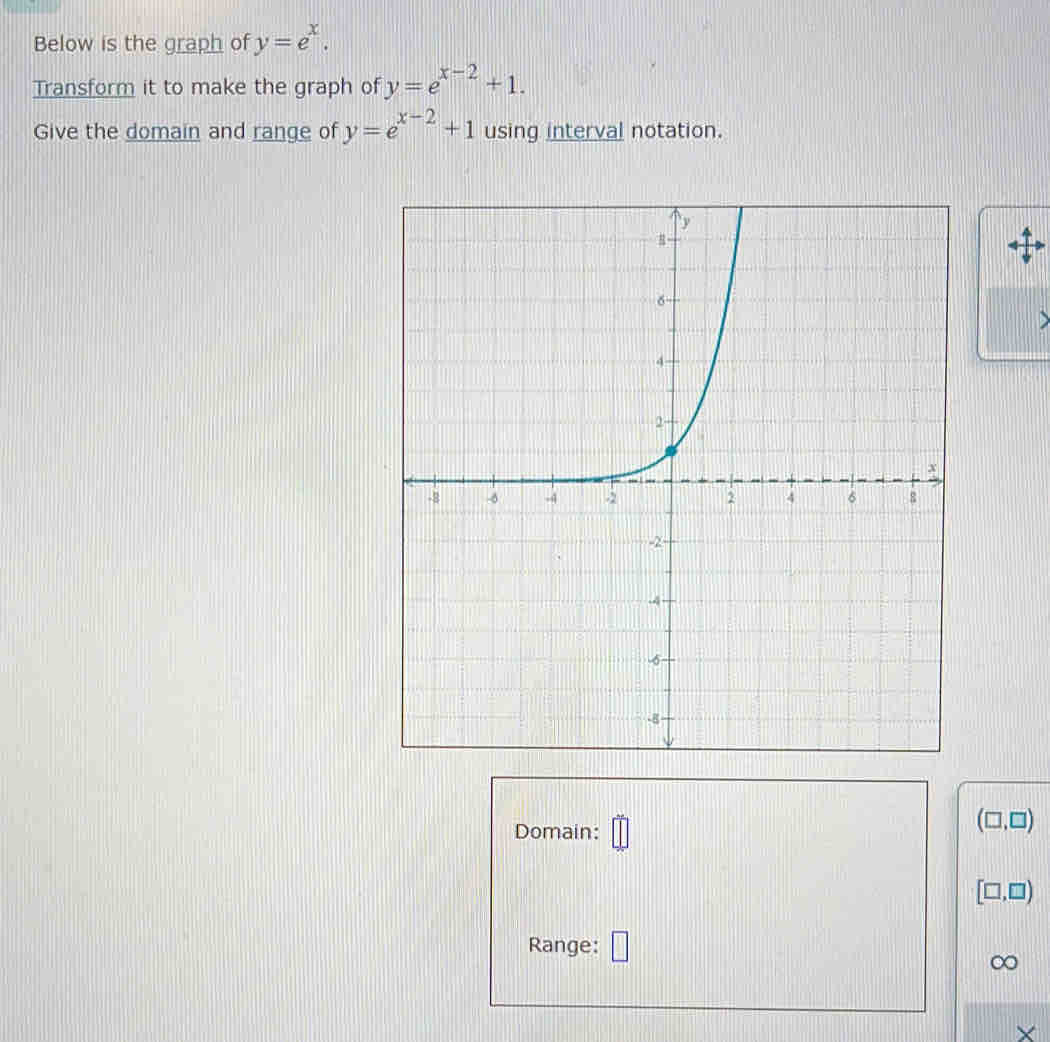 Below is the graph of y=e^x. 
Transform it to make the graph of y=e^(x-2)+1. 
Give the domain and range of y=e^(x-2)+1 using interval notation. 
D 
Domain:
(□ ,□ )
[□ ,□ )
Range: □
∞
X