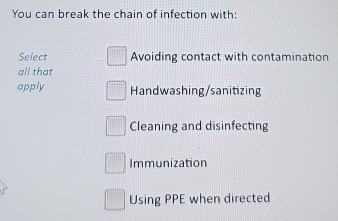 You can break the chain of infection with
Select Avoiding contact with contamination
all that
apply Handwashing/sanitizing
Cleaning and disinfecting
Immunization
Using PPE when directed