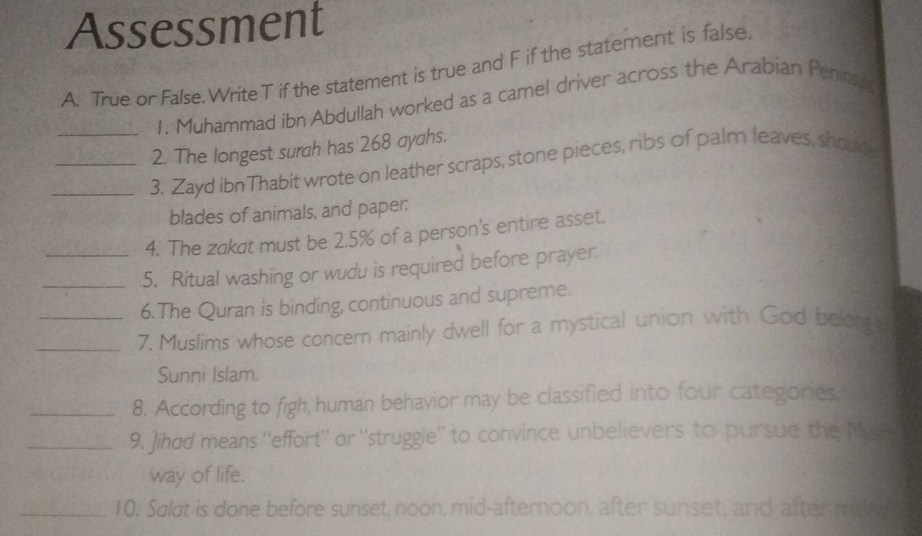 Assessment 
A. True or False. Write T if the statement is true and F if the statement is false. 
1. Muhammad ibn Abdullah worked as a camel driver across the Arabian Peninah 
2. The longest surah has 268 ayahs. 
_3. Zayd ibn Thabit wrote on leather scraps, stone pieces, ribs of palm leaves, shoud, 
blades of animals, and paper: 
4. The zakat must be 2.5% of a person's entire asset. 
_5. Ritual washing or wudu is required before prayer: 
6.The Quran is binding, continuous and supreme. 
_7. Muslims whose concern mainly dwell for a mystical union with God belongt. 
Sunni Islam. 
_8. According to figh, human behavior may be classified into four categories 
_9. Jihad means ''effort'' or ''struggle'' to convince unbelievers to pursue the Muse 
way of life. 
_10. Salat is done before sunset, noon, mid-afternoon, after sunset, and after midiy