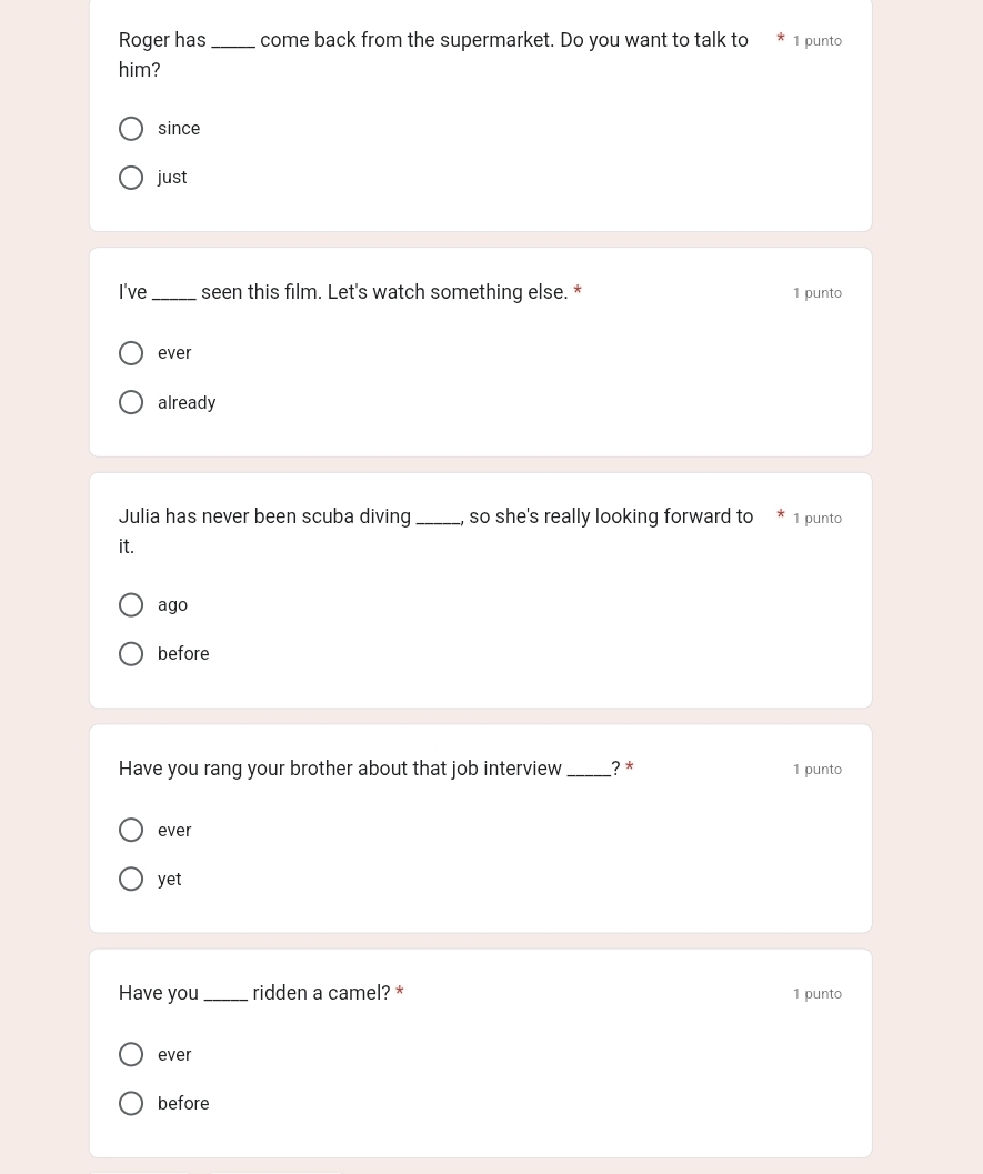 Roger has_ come back from the supermarket. Do you want to talk to 1 punto
him?
since
just
I've_ seen this film. Let's watch something else. * 1 punto
ever
already
Julia has never been scuba diving _so she's really looking forward to 1 punto
it.
ago
before
Have you rang your brother about that job interview _? * 1 punto
ever
yet
Have you _ridden a camel? * 1 punto
ever
before