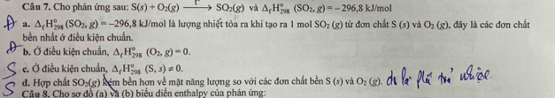 Cho phản ứng sau: S(s)+O_2(g)xrightarrow [SO_2(g) và △ _fH_(298)°(SO_2,g)=-296, 8kJ/mol
a. △ _fH_(298)^o(SO_2,g)=-296,81 18 kJ/mol là lương nhiết tỏa ra khi tạo ra 1 mol SO_2(g) từ đơn chất S(s) và O_2(g) , đây là các đơn chất 
bền nhất ở điều kiên chuẩn. 
b. Ở điều kiện chuẩn, △ _fH_(298)°(O_2,g)=0. 
e. Ở điều kiện chuẩn, △ _fH_(291)^o(S,s)!= 0. 
d. Hợp chất SO_2(g) kêm bền hợn về mặt năng lượng so với các đơn chất bền S(s) và O_2(g)
Câu 8. Cho sơ đồ (a) và (b) biểu diễn enthalpy của phản ứng: