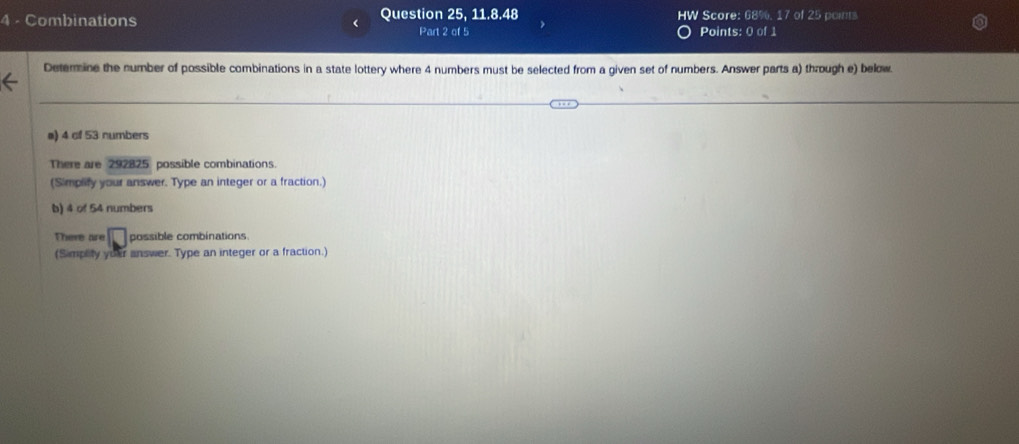 Combinations Question 25, 11.8.48 HW Score: 68%, 17 of 25 points 
Part 2 of 5 Points: 0 of 1 
Determine the number of possible combinations in a state lottery where 4 numbers must be selected from a given set of numbers. Answer parts a) through e) below. 
a) 4 of 53 numbers 
There are 292825 possible combinations. 
(Simplify your answer. Type an integer or a fraction.) 
b) 4 of 54 numbers 
There are possible combinations 
(Simplity yuar answer. Type an integer or a fraction.)