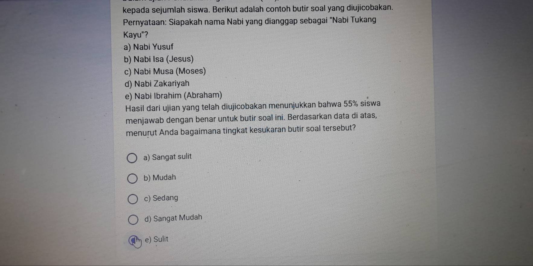 kepada sejumlah siswa. Berikut adalah contoh butir soal yang diujicobakan.
Pernyataan: Siapakah nama Nabi yang dianggap sebagai "Nabi Tukang
Kayu"?
a) Nabi Yusuf
b) Nabi Isa (Jesus)
c) Nabi Musa (Moses)
d) Nabi Zakariyah
e) Nabi Ibrahim (Abraham)
Hasil dari ujian yang telah diujicobakan menunjukkan bahwa 55% siswa
menjawab dengan benar untuk butir soal ini. Berdasarkan data di atas,
menurut Anda bagaimana tingkat kesukaran butir soal tersebut?
a) Sangat sulit
b) Mudah
c) Sedang
d) Sangat Mudah
e) Sulit