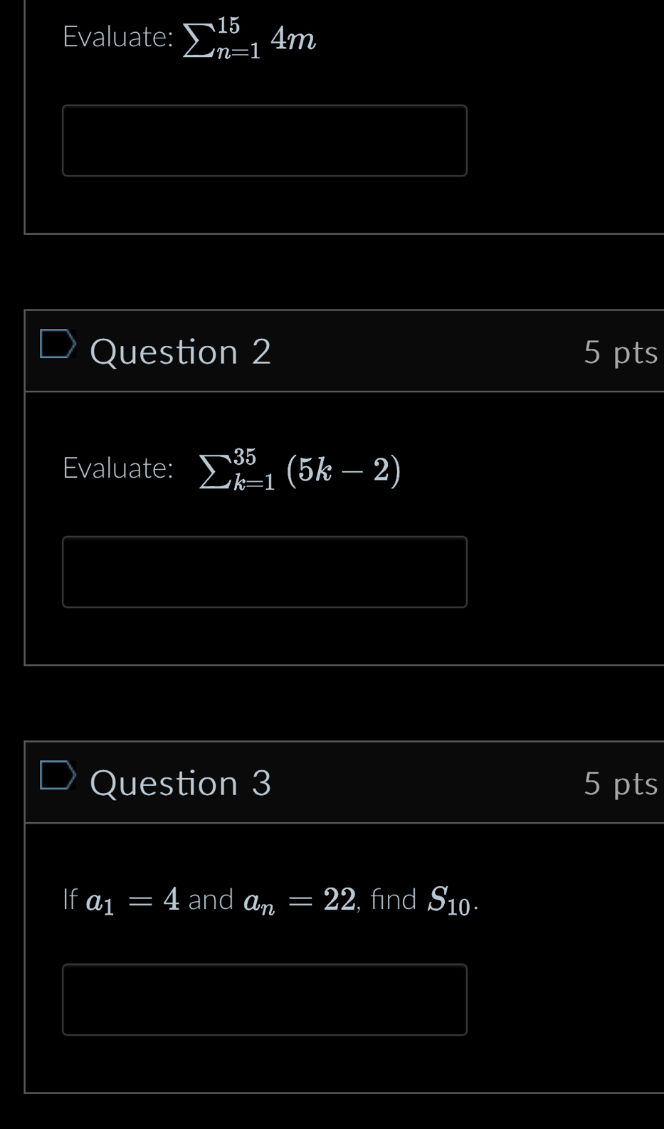 Evaluate: sumlimits _(n=1)^(15)4m 
Question 2 5 pts 
Evaluate: sumlimits _(k=1)^(35)(5k-2)
Question 3 5 pts 
If a_1=4 and a_n=22 , find S_10.