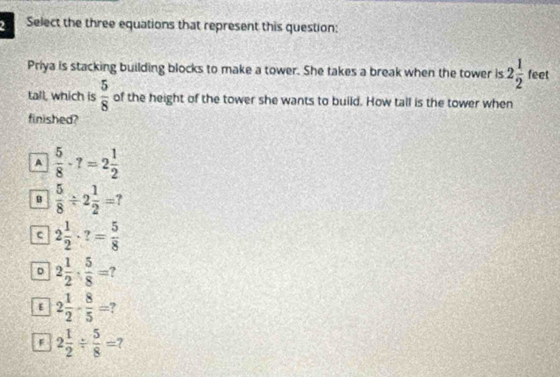 Select the three equations that represent this question:
Priya is stacking building blocks to make a tower. She takes a break when the tower is 2 1/2  feet
tall, which is  5/8  of the height of the tower she wants to build. How tall is the tower when
finished?
A  5/8 · ?=2 1/2 
B  5/8 / 2 1/2 = ?
c 2 1/2 · ?= 5/8 
。 2 1/2 ·  5/8 =
ε 2 1/2 - 8/5 = ?
F 2 1/2 /  5/8 = 7