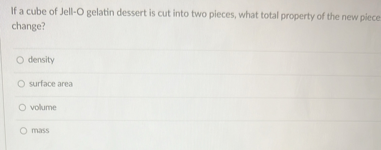 If a cube of Jell-O gelatin dessert is cut into two pieces, what total property of the new piece
change?
density
surface area
volume
mass