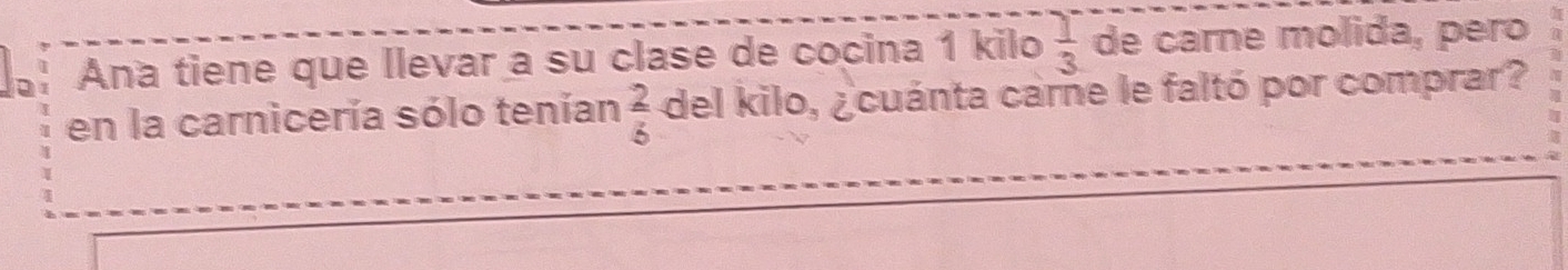 Ana tiene que llevar a su clase de cocina 1 kilo  1/3  de carne molida, pero 
en la carnicería sólo tenían  2/5  del kilo, ¿cuánta carne le faltó por comprar? 
a