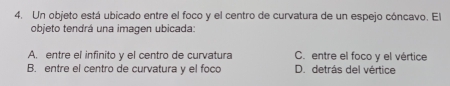 Un objeto está ubicado entre el foco y el centro de curvatura de un espejo cóncavo. El
objeto tendrá una imagen ubicada:
A. entre el infinito y el centro de curvatura C. entre el foco y el vértice
B. entre el centro de curvatura y el foco D. detrás del vértice