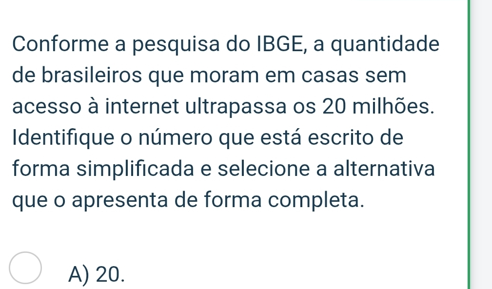 Conforme a pesquisa do IBGE, a quantidade
de brasileiros que moram em casas sem
acesso à internet ultrapassa os 20 milhões.
Identifique o número que está escrito de
forma simplificada e selecione a alternativa
que o apresenta de forma completa.
A) 20.