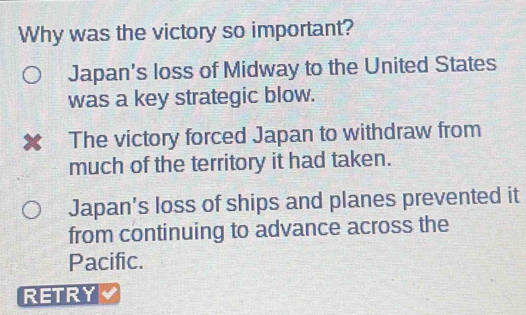 Why was the victory so important?
Japan's loss of Midway to the United States
was a key strategic blow.
x The victory forced Japan to withdraw from
much of the territory it had taken.
Japan's loss of ships and planes prevented it
from continuing to advance across the
Pacific.
RETRY