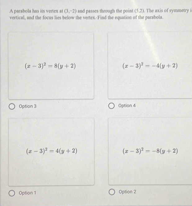 A parabola has its vertex at (3,-2) and passes through the point (5,2). The axis of symmetry i
vertical, and the focus lies below the vertex. Find the equation of the parabola.
(x-3)^2=8(y+2)
(x-3)^2=-4(y+2)
Option 3 Option 4
(x-3)^2=4(y+2)
(x-3)^2=-8(y+2)
Option 1 Option 2