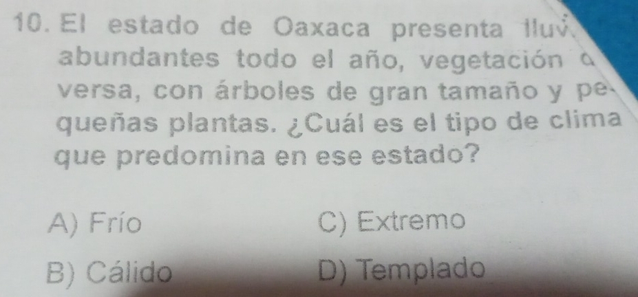 El estado de Oaxaca presenta lluv
abundantes todo el año, vegetación a
versa, con árboles de gran tamaño y pe
queñas plantas. ¿Cuál es el tipo de clima
que predomina en ese estado?
A) Frío C) Extremo
B) Cálido D) Templado