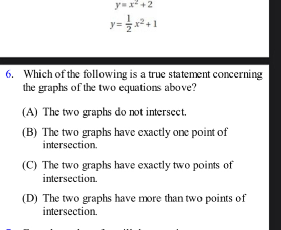 y=x^2+2
y= 1/2 x^2+1
6. Which of the following is a true statement concerning
the graphs of the two equations above?
(A) The two graphs do not intersect.
(B) The two graphs have exactly one point of
intersection.
(C) The two graphs have exactly two points of
intersection.
(D) The two graphs have more than two points of
intersection.