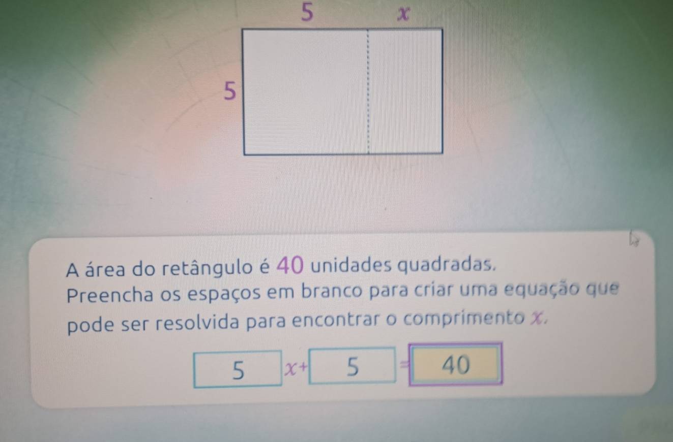 A área do retângulo é 40 unidades quadradas, 
Preencha os espaços em branco para criar uma equação que 
pode ser resolvida para encontrar o comprimento x. 
5 x+ 5 = 40