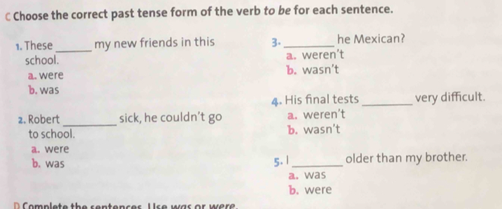 Choose the correct past tense form of the verb to be for each sentence.
1. These_ my new friends in this 3._ he Mexican?
school. a. weren’t
a. were b. wasn’t
b. was
4. His final tests _very difficult.
_
2. Robert sick, he couldn’t go a. weren’t
to school. b. wasn’t
a. were
b. was 5. 1 _older than my brother.
a. was
b. were
D C o mplete the sentences U s e was or were