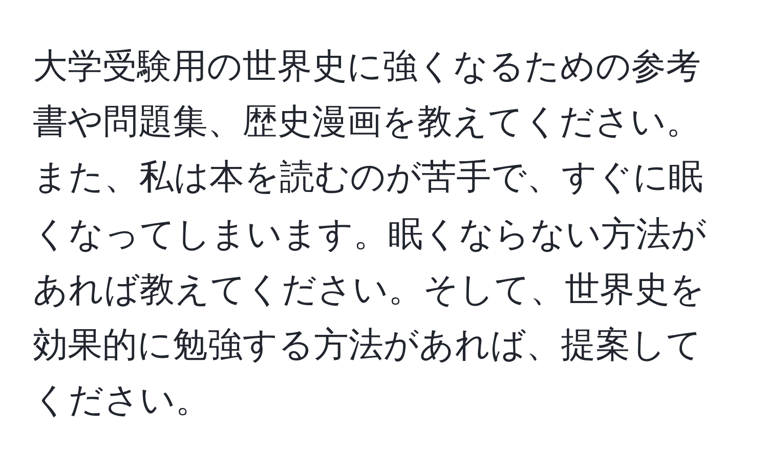 大学受験用の世界史に強くなるための参考書や問題集、歴史漫画を教えてください。また、私は本を読むのが苦手で、すぐに眠くなってしまいます。眠くならない方法があれば教えてください。そして、世界史を効果的に勉強する方法があれば、提案してください。