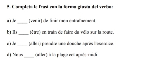 Completa le frasi con la forma giusta del verbo:
a) Je _(venir) de finir mon entraînement.
b) Ils _(être) en train de faire du vélo sur la route.
c) Je_ (aller) prendre une douche après l'exercice.
d) Nous _(aller) à la plage cet après-midi.