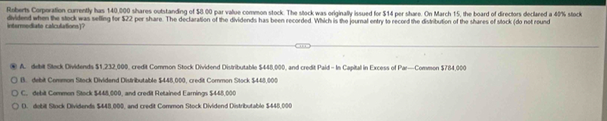 Roberts Corporation currently has 140,000 shares outstanding of $8.00 par value common stock. The stock was originally issued for $14 per share. On March 15, the board of directors declared a 40% stock
dividend when the stock was selling for $22 per share. The declaration of the dividends has been recorded. Which is the journal entry to record the distribution of the shares of stock (do not round
intermediate calculations)?
A. debit Steck Dividends $1,232,000, credit Common Stock Dividend Distributable $448,000, and credit Paid - In Capital in Excess of Par—Common $784,000
B. debit Common Stock Dividend Distributable $448,000, credit Common Stock $448,000
C. debit Common Stock $448,000, and credit Retained Earnings $448,000
D. debill Stock Dividends $448,000, and credit Common Stock Dividend Distributable $448,000