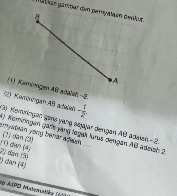 (2) Kemiringan AB adalah - 1/2 . 
3) Kemiringan garis yang sejajar dengan AB adalah -2
) Kemiringan garis yang tegak lurus dengan AB adalah 2
ernyataan yang benar adalah ....
(1) dan (3)
(1) dan (4)
2) dan (3)
) dan (4)
p ASPD Matematika SMR