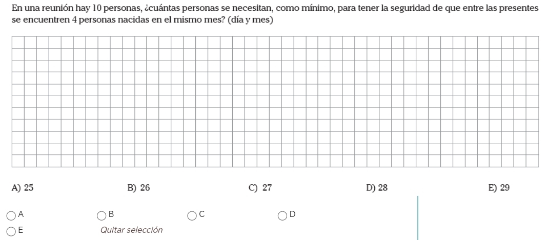 En una reunión hay 10 personas, ¿cuántas personas se necesitan, como mínimo, para tener la seguridad de que entre las presentes
se encuentren 4 personas nacidas en el mismo mes? (día y mes)
A) 25 B) 26 C) 27 D) 28 E) 29
A
B
C
D
E Quitar selección