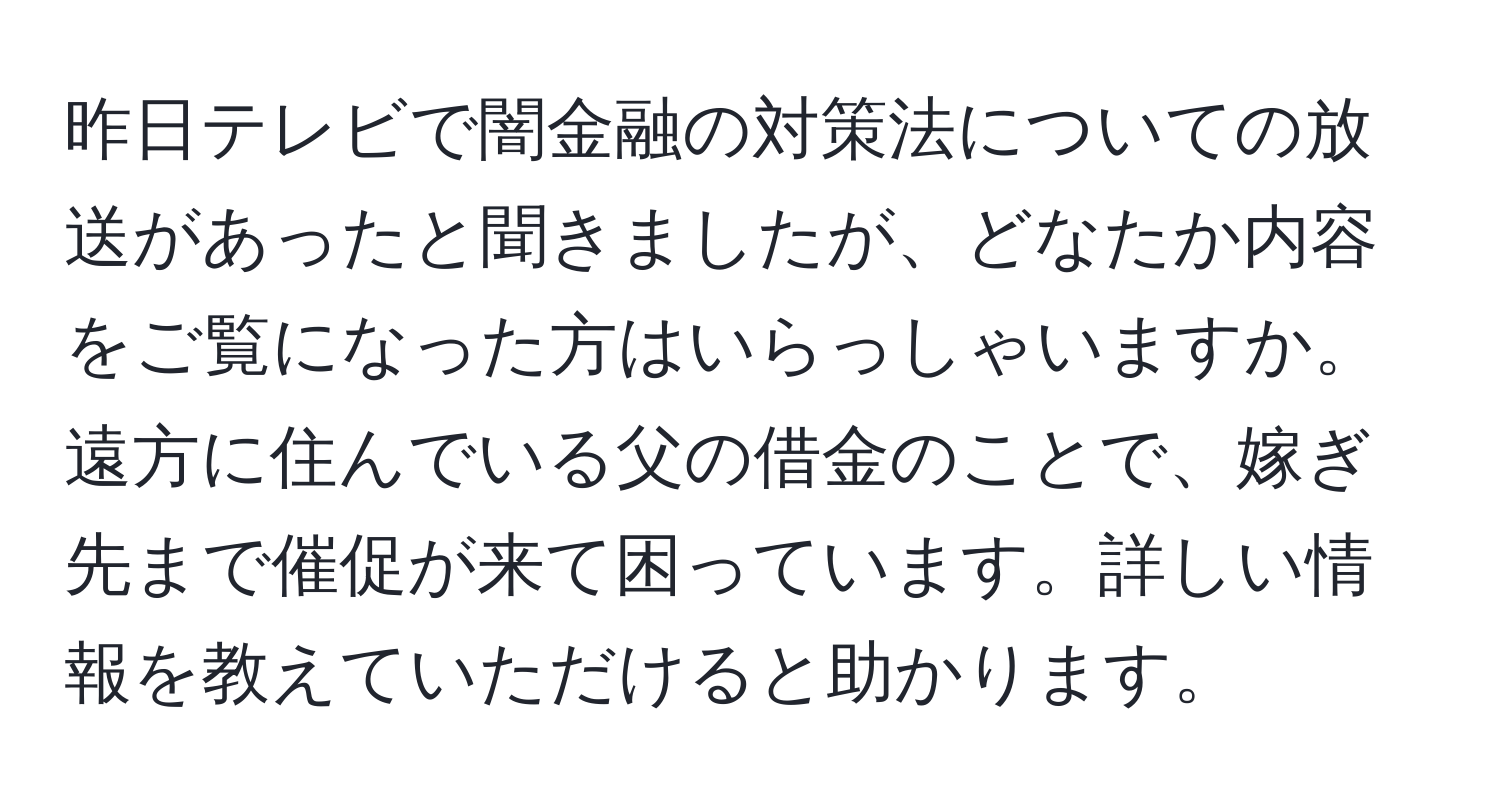 昨日テレビで闇金融の対策法についての放送があったと聞きましたが、どなたか内容をご覧になった方はいらっしゃいますか。遠方に住んでいる父の借金のことで、嫁ぎ先まで催促が来て困っています。詳しい情報を教えていただけると助かります。