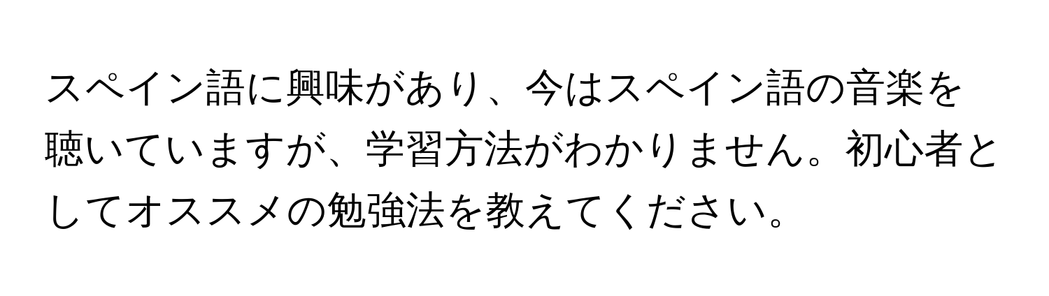 スペイン語に興味があり、今はスペイン語の音楽を聴いていますが、学習方法がわかりません。初心者としてオススメの勉強法を教えてください。