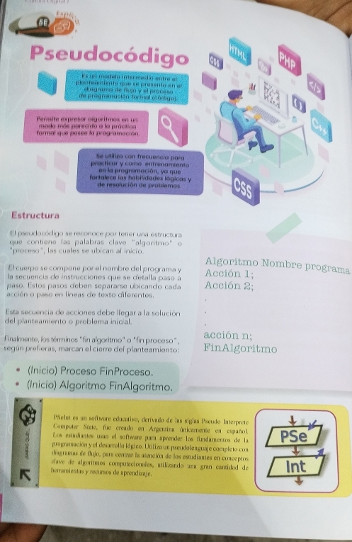 FHP
a
Pseudocódigo ITML
Es un modelo intermedíó entre el
planteamiento que se presento en el
diagrama de fiujó y el proceso
de programación formal (cádigo)
Permité expresar algoritmos en un
mado más parecido a la práctica
formal que posee la programación
Se utiliza con frecuencia para
practicar y como entrenamiento
en la programación, ya que
fortalece las habilidades lógicas y
de resolución de problemas ass
Estructura
El pseudocódigo se reconoce por tener una estructura
que contiene las palabras clave "algoritmo" o
"proceso", las cuales se ubican al inicio.
Algoritmo Nombre programa
El cuerpo se compone por el nombre del programa y
la secuencia de instrucciones que se detaila paso a Acción 1;
paso. Estos pasos deben separarse ubicando cada Acción 2;
acción o paso en líneas de texto diferentes.
Esta secuencia de acciones debe lfegar a la solución
del planteamiento o problema inicial.
Finalmente, los términos ''fin algoritmo" o "fin proceso", acción n;
según prefieras, marcan el cierre del planteamiento: FinAlgoritmo
(Inicio) Proceso FinProceso.
(Inicio) Algoritmo FinAlgoritmo.
PSeInt es un software educativo, derivado de las siglas Pseudo Interprete
Computer State, fue creado en Argentina únicamente en español.
Los estudiantes usan el software para aprender los fundamentos de la PSe
programación y el desarrollo lógico. Utiliza un pseudolenguaje completo con
diagramas de flujo, para centrar la atención de los estudiantes en conceptos
clave de algoritmos computacionales, utilizando una gran cantidad de
K herramientas y recursos de aprendizaje. Int