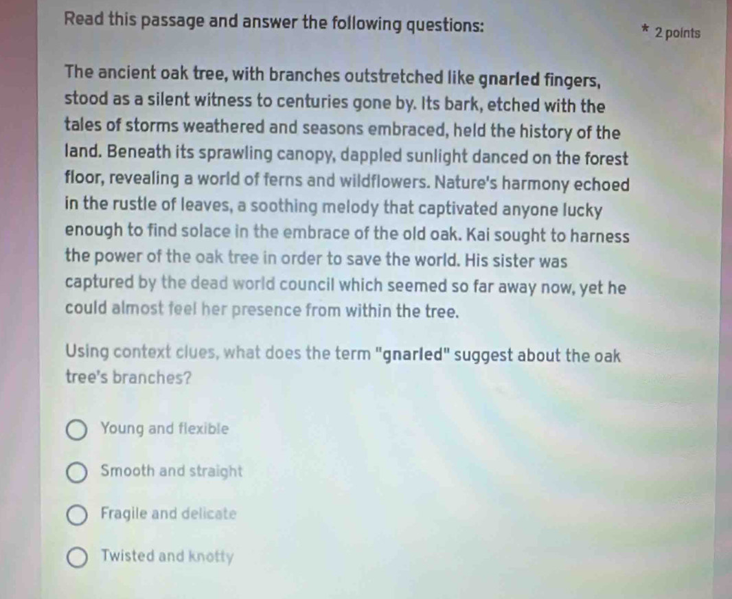 Read this passage and answer the following questions: 2 points
The ancient oak tree, with branches outstretched like gnarled fingers,
stood as a silent witness to centuries gone by. Its bark, etched with the
tales of storms weathered and seasons embraced, held the history of the
land. Beneath its sprawling canopy, dappled sunlight danced on the forest
floor, revealing a world of ferns and wildflowers. Nature's harmony echoed
in the rustle of leaves, a soothing melody that captivated anyone lucky
enough to find solace in the embrace of the old oak. Kai sought to harness
the power of the oak tree in order to save the world. His sister was
captured by the dead world council which seemed so far away now, yet he
could almost feel her presence from within the tree.
Using context clues, what does the term "gnarled" suggest about the oak
tree's branches?
Young and flexible
Smooth and straight
Fragile and delicate
Twisted and knotty